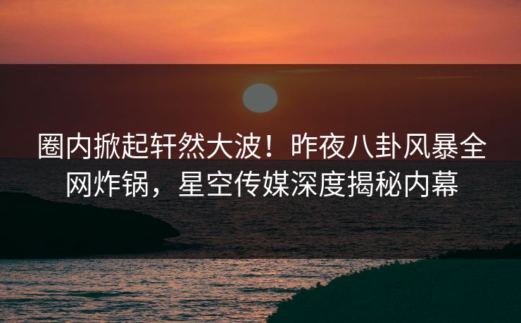 圈内掀起轩然大波！昨夜八卦风暴全网炸锅，星空传媒深度揭秘内幕