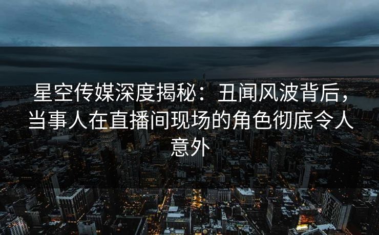 星空传媒深度揭秘：丑闻风波背后，当事人在直播间现场的角色彻底令人意外
