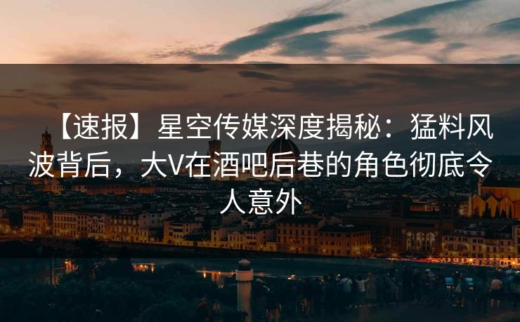 【速报】星空传媒深度揭秘：猛料风波背后，大V在酒吧后巷的角色彻底令人意外