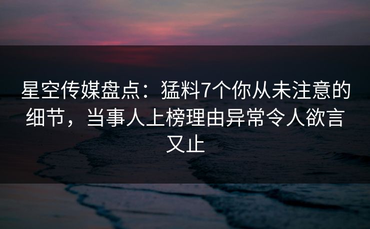 星空传媒盘点：猛料7个你从未注意的细节，当事人上榜理由异常令人欲言又止