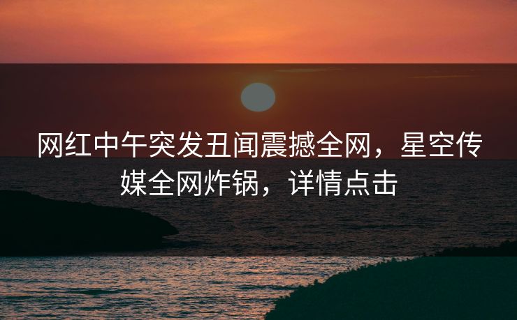 网红中午突发丑闻震撼全网，星空传媒全网炸锅，详情点击