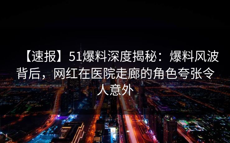 【速报】51爆料深度揭秘：爆料风波背后，网红在医院走廊的角色夸张令人意外