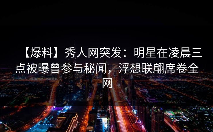 【爆料】秀人网突发：明星在凌晨三点被曝曾参与秘闻，浮想联翩席卷全网