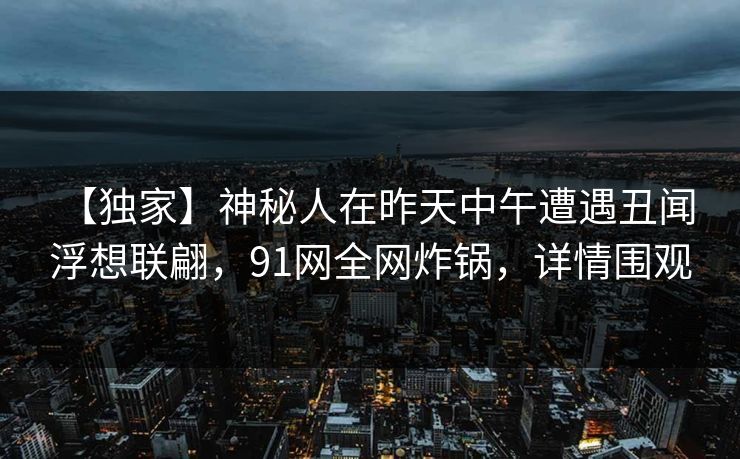 【独家】神秘人在昨天中午遭遇丑闻 浮想联翩，91网全网炸锅，详情围观
