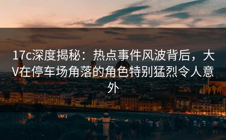 17c深度揭秘：热点事件风波背后，大V在停车场角落的角色特别猛烈令人意外