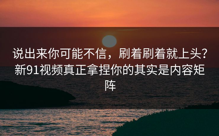 说出来你可能不信，刷着刷着就上头？新91视频真正拿捏你的其实是内容矩阵