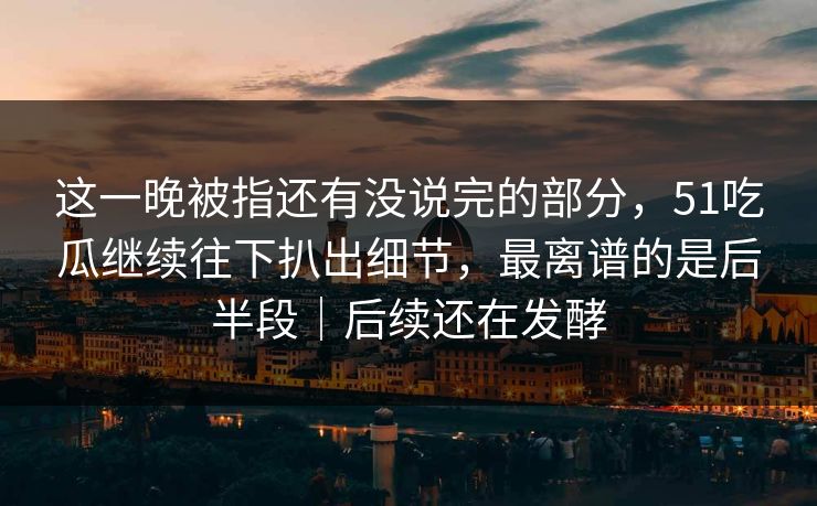 这一晚被指还有没说完的部分，51吃瓜继续往下扒出细节，最离谱的是后半段｜后续还在发酵