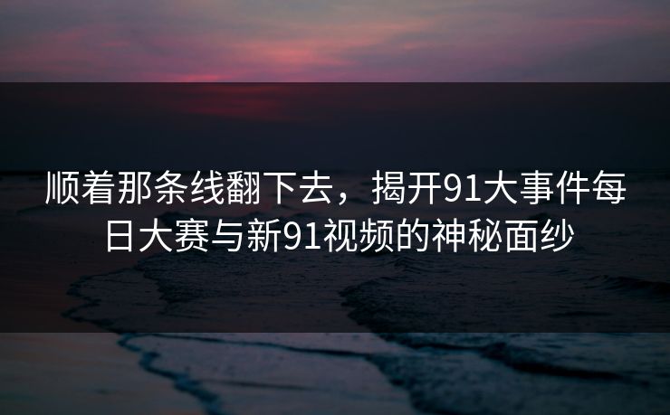顺着那条线翻下去，揭开91大事件每日大赛与新91视频的神秘面纱