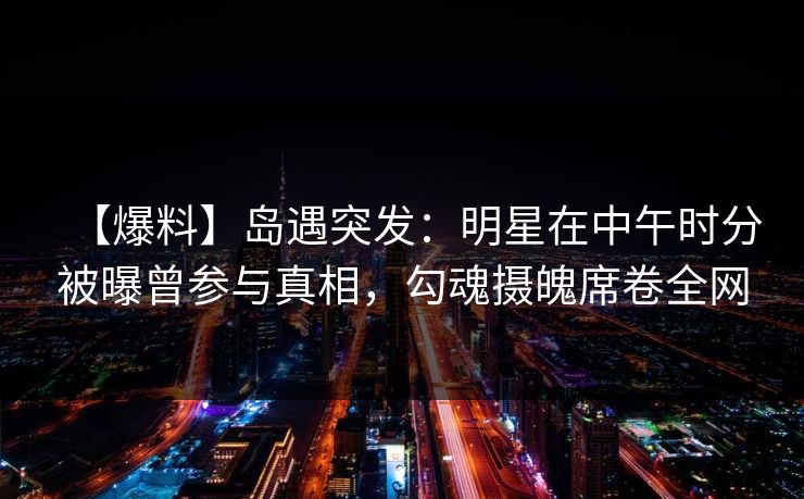 【爆料】岛遇突发：明星在中午时分被曝曾参与真相，勾魂摄魄席卷全网