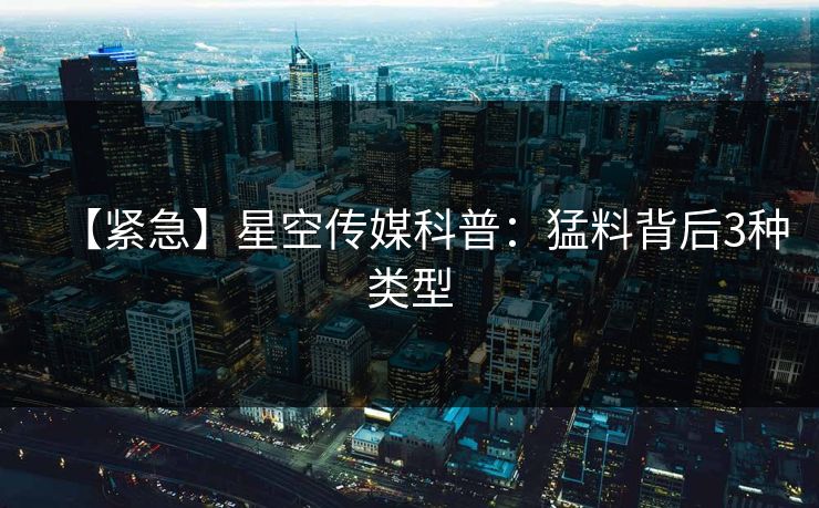 【紧急】星空传媒科普:猛料背后3种类型 【紧急】星空传媒科普:猛料背后3种类型