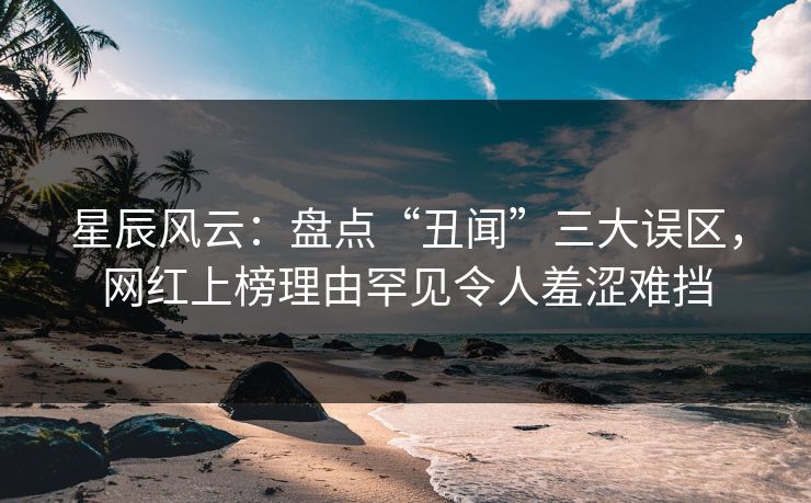 星辰风云：盘点“丑闻”三大误区，网红上榜理由罕见令人羞涩难挡