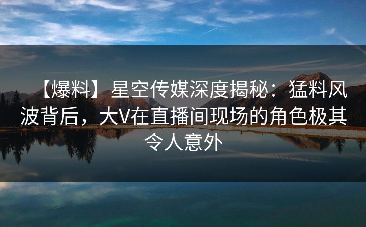 【爆料】星空传媒深度揭秘：猛料风波背后，大V在直播间现场的角色极其令人意外