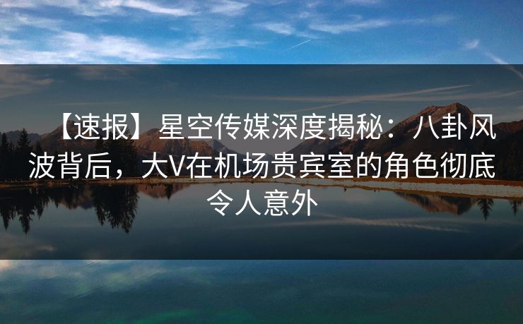 【速报】星空传媒深度揭秘：八卦风波背后，大V在机场贵宾室的角色彻底令人意外