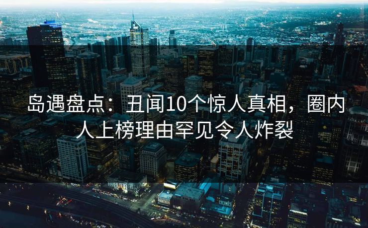岛遇盘点:丑闻10个惊人真相,圈内人上榜理由罕见令人炸裂 岛遇盘点:丑闻10个惊人真相,圈内人上榜理由罕见令人炸裂