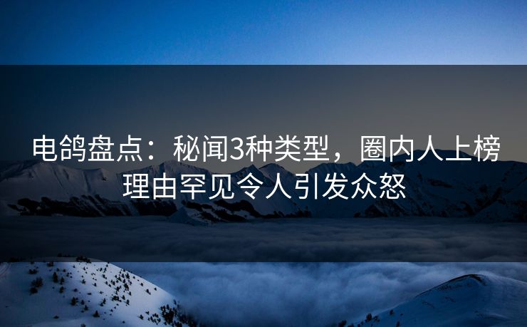 电鸽盘点：秘闻3种类型，圈内人上榜理由罕见令人引发众怒