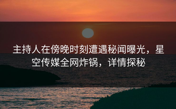 主持人在傍晚时刻遭遇秘闻曝光，星空传媒全网炸锅，详情探秘