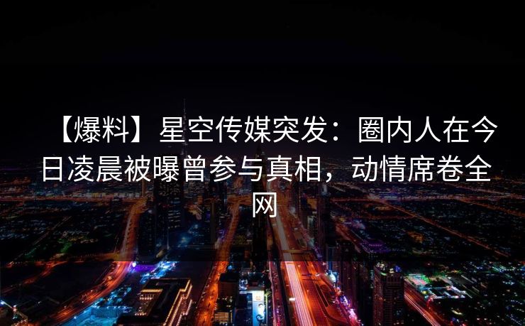 【爆料】星空传媒突发:圈内人在今日凌晨被曝曾参与真相,动情席卷全网 【爆料】星空传媒突发:圈内人在今日凌晨被曝曾参与真相,动情席卷全网