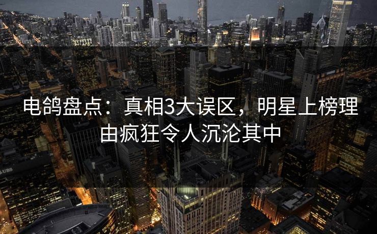 电鸽盘点：真相3大误区，明星上榜理由疯狂令人沉沦其中