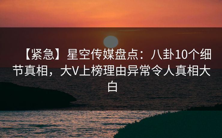 【紧急】星空传媒盘点：八卦10个细节真相，大V上榜理由异常令人真相大白