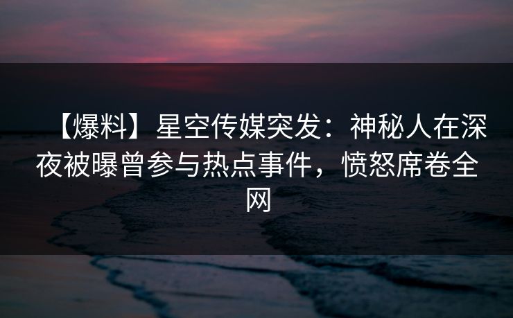 【爆料】星空传媒突发:神秘人在深夜被曝曾参与热点事件,愤怒席卷全网 【爆料】星空传媒突发:神秘人在深夜被曝曾参与热点事件,愤怒席卷全网