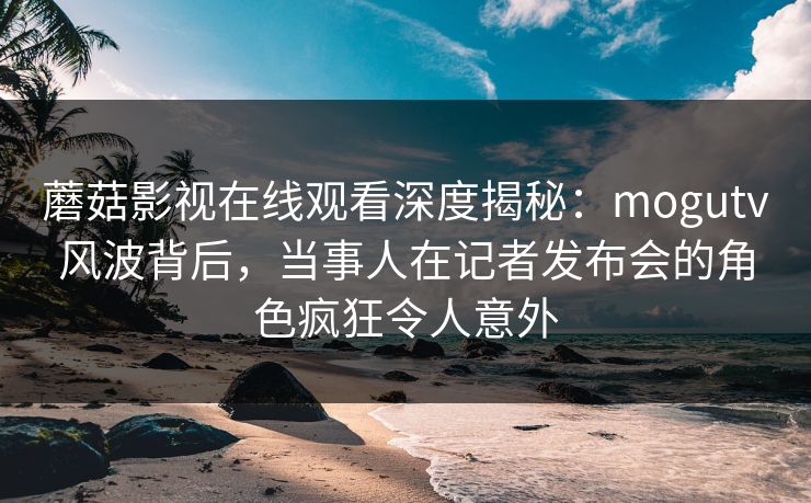 蘑菇影视在线观看深度揭秘：mogutv风波背后，当事人在记者发布会的角色疯狂令人意外