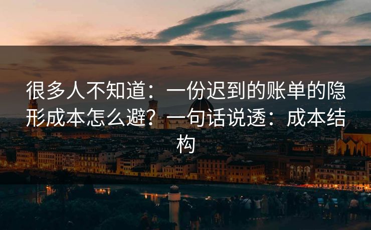 很多人不知道：一份迟到的账单的隐形成本怎么避？一句话说透：成本结构