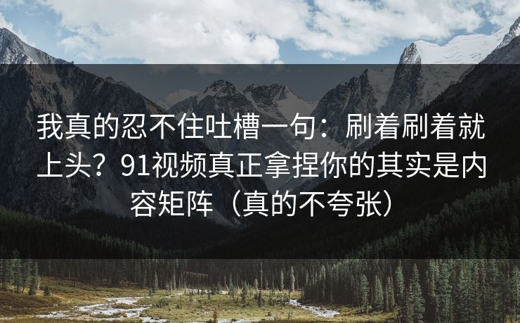 我真的忍不住吐槽一句：刷着刷着就上头？91视频真正拿捏你的其实是内容矩阵（真的不夸张）