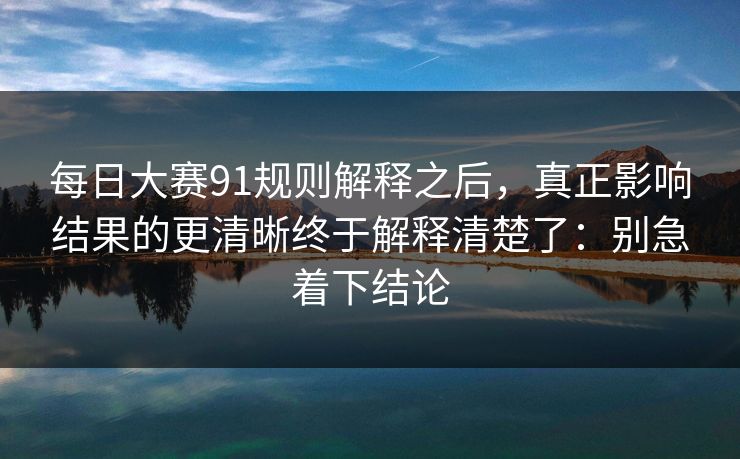 每日大赛91规则解释之后，真正影响结果的更清晰终于解释清楚了：别急着下结论