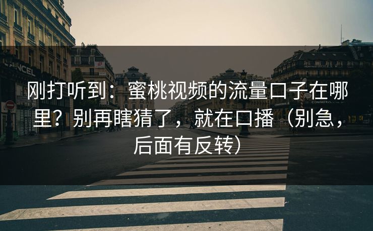 刚打听到:蜜桃视频的流量口子在哪里?别再瞎猜了,就在口播(别急,后面有反转) 刚打听到:蜜桃视频的流量口子在哪里?别再瞎猜了,就在口播(别急,后面有反转)