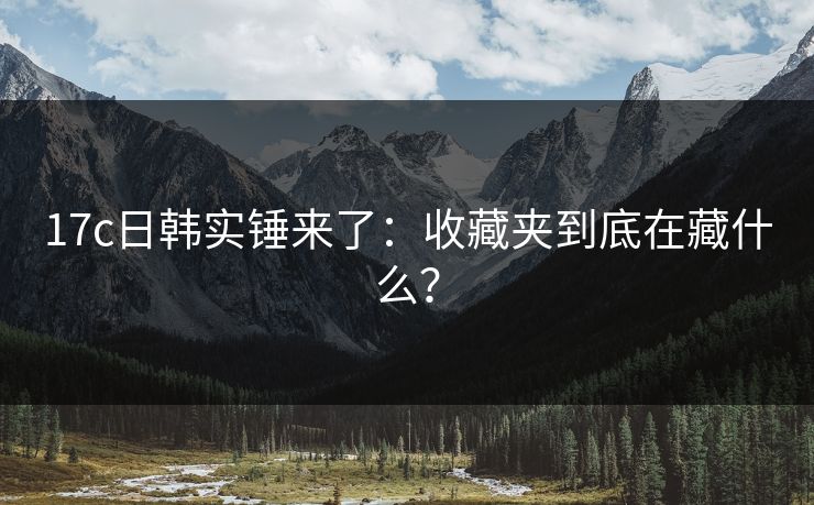 17c日韩实锤来了：收藏夹到底在藏什么？